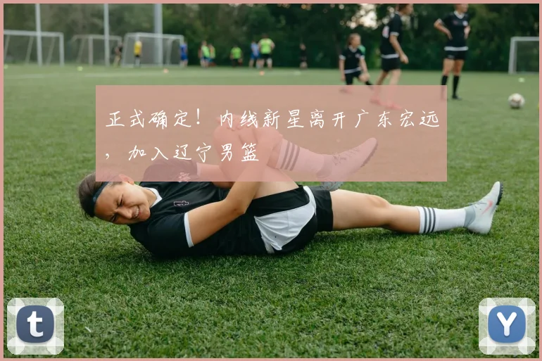 正式确定!内线新星离开广东宏远,加入辽宁男篮