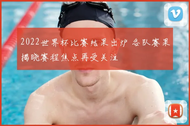 2022世界杯比赛结果出炉 各队赛果揭晓赛程焦点再受关注
