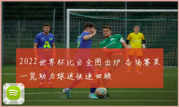 2022世界杯比分全图出炉 各场赛果一览助力球迷快速回顾